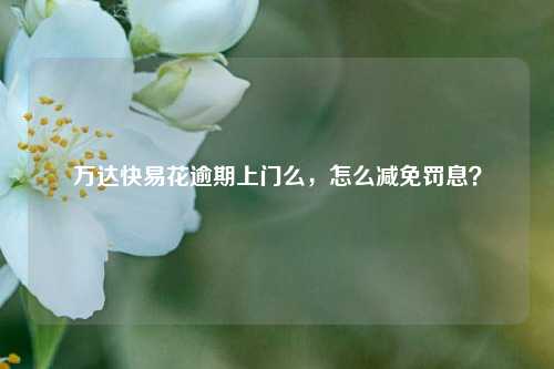 万达快易花逾期上门么，怎么减免罚息？