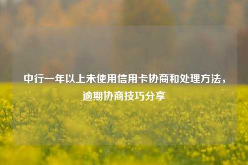 中行一年以上未使用信用卡协商和处理方法，逾期协商技巧分享