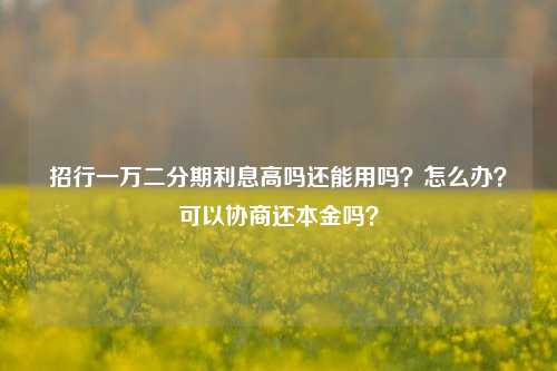 招行一万二分期利息高吗还能用吗？怎么办？可以协商还本金吗？