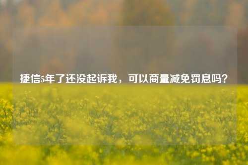 捷信5年了还没起诉我，可以商量减免罚息吗？