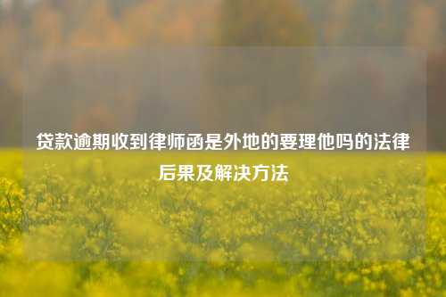 贷款逾期收到律师函是外地的要理他吗的法律后果及解决方法