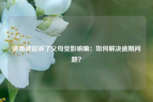 逾期被起诉了父母受影响嘛：如何解决逾期问题？