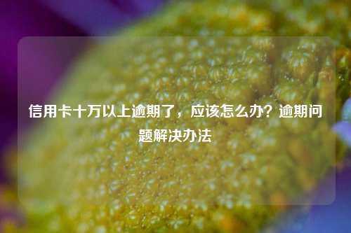 信用卡十万以上逾期了，应该怎么办？逾期问题解决办法