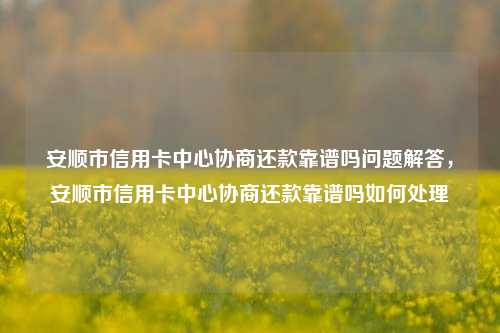 安顺市信用卡中心协商还款靠谱吗问题解答，安顺市信用卡中心协商还款靠谱吗如何处理