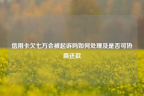 信用卡欠七万会被起诉吗如何处理及是否可协商还款