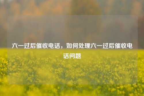 六一过后催收电话，如何处理六一过后催收电话问题