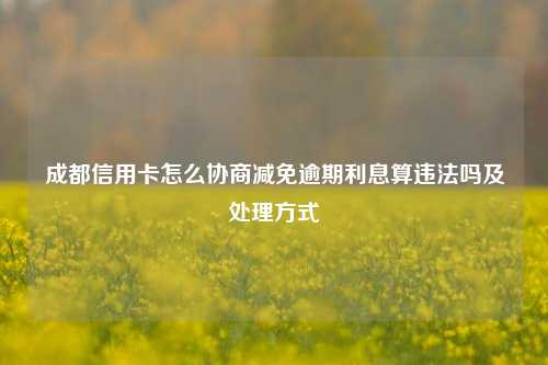 成都信用卡怎么协商减免逾期利息算违法吗及处理方式