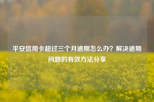 平安信用卡超过三个月逾期怎么办？解决逾期问题的有效方法分享