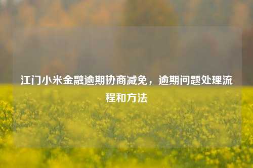 江门小米金融逾期协商减免，逾期问题处理流程和方法