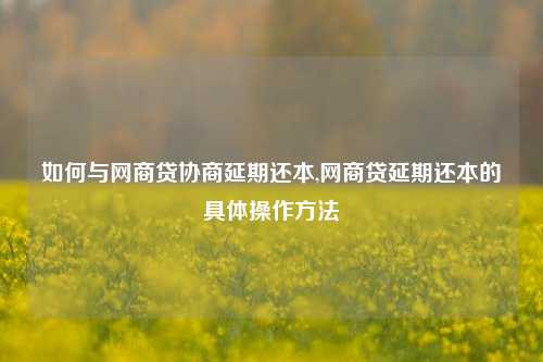 如何与网商贷协商延期还本,网商贷延期还本的具体操作方法