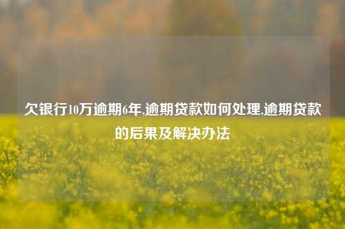 欠银行10万逾期6年,逾期贷款如何处理,逾期贷款的后果及解决办法