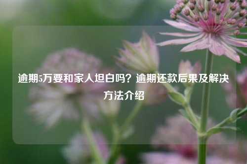 逾期5万要和家人坦白吗？逾期还款后果及解决方法介绍