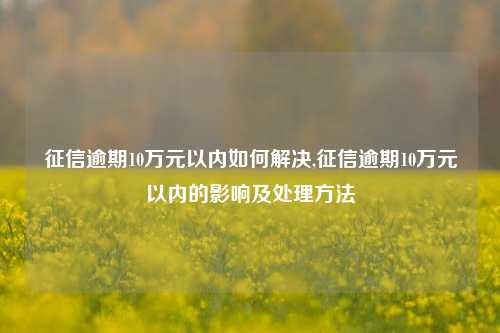 征信逾期10万元以内如何解决,征信逾期10万元以内的影响及处理方法