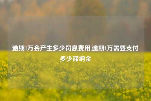 逾期1万会产生多少罚息费用,逾期1万需要支付多少滞纳金