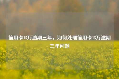 信用卡15万逾期三年，如何处理信用卡15万逾期三年问题