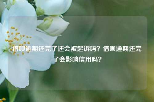 借呗逾期还完了还会被起诉吗？借呗逾期还完了会影响信用吗？