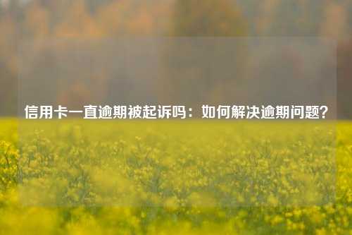 信用卡一直逾期被起诉吗：如何解决逾期问题？