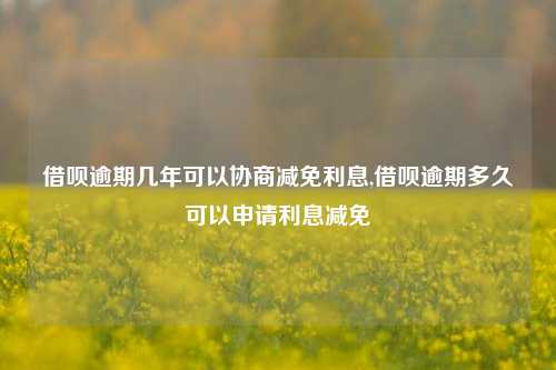 借呗逾期几年可以协商减免利息,借呗逾期多久可以申请利息减免