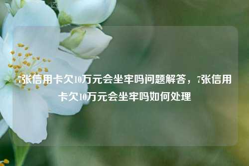 7张信用卡欠10万元会坐牢吗问题解答，7张信用卡欠10万元会坐牢吗如何处理