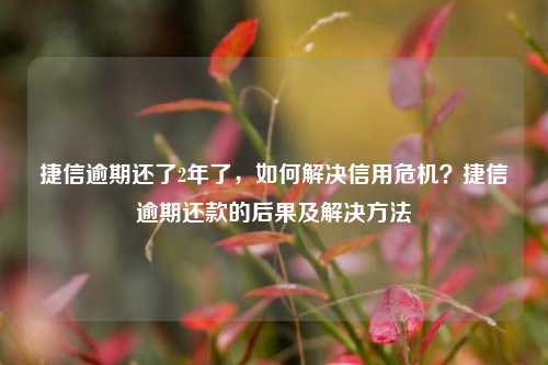 捷信逾期还了2年了，如何解决信用危机？捷信逾期还款的后果及解决方法