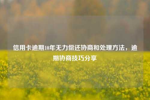 信用卡逾期10年无力偿还协商和处理方法，逾期协商技巧分享