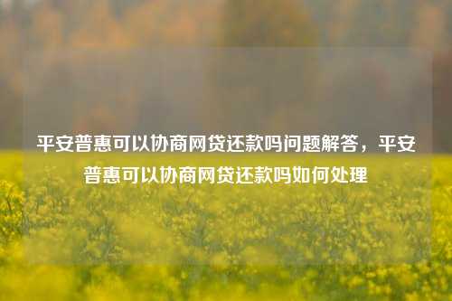 平安普惠可以协商网贷还款吗问题解答，平安普惠可以协商网贷还款吗如何处理