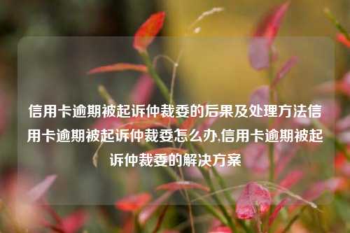 信用卡逾期被起诉仲裁委的后果及处理方法信用卡逾期被起诉仲裁委怎么办,信用卡逾期被起诉仲裁委的解决方案