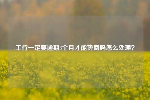 工行一定要逾期3个月才能协商吗怎么处理？