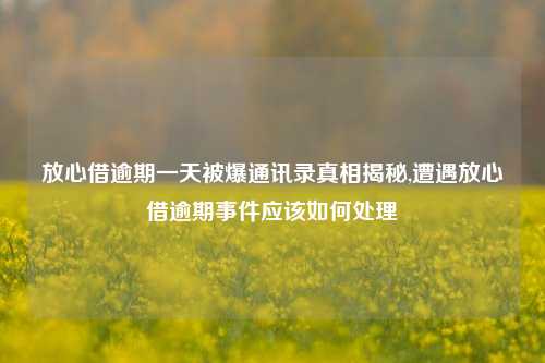 放心借逾期一天被爆通讯录真相揭秘,遭遇放心借逾期事件应该如何处理