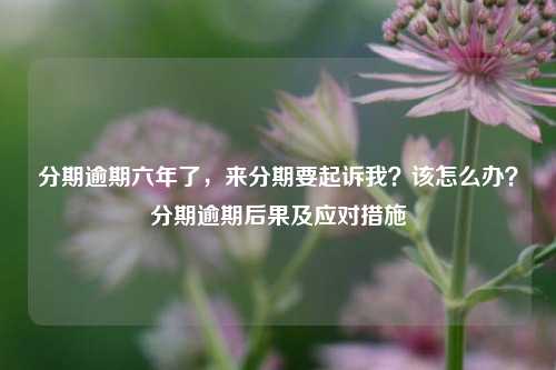 分期逾期六年了，来分期要起诉我？该怎么办？分期逾期后果及应对措施