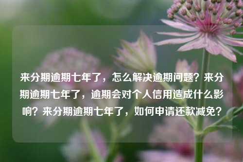 来分期逾期七年了，怎么解决逾期问题？来分期逾期七年了，逾期会对个人信用造成什么影响？来分期逾期七年了，如何申请还款减免？