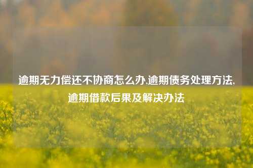 逾期无力偿还不协商怎么办,逾期债务处理方法,逾期借款后果及解决办法