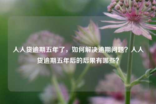 人人贷逾期五年了，如何解决逾期问题？人人贷逾期五年后的后果有哪些？