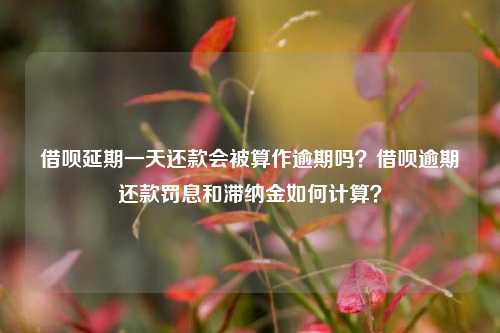 借呗延期一天还款会被算作逾期吗？借呗逾期还款罚息和滞纳金如何计算？