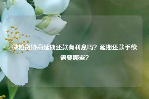 微粒贷协商延期还款有利息吗？延期还款手续需要哪些？