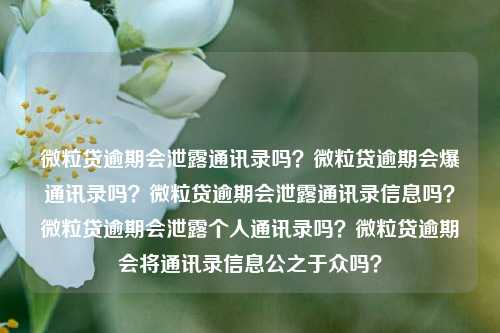 微粒贷逾期会泄露通讯录吗？微粒贷逾期会爆通讯录吗？微粒贷逾期会泄露通讯录信息吗？微粒贷逾期会泄露个人通讯录吗？微粒贷逾期会将通讯录信息公之于众吗？