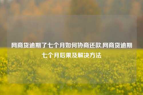 网商贷逾期了七个月如何协商还款,网商贷逾期七个月后果及解决方法