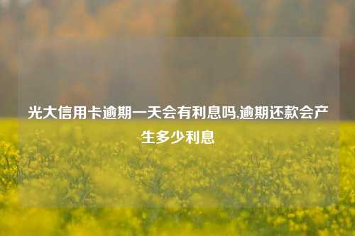 光大信用卡逾期一天会有利息吗,逾期还款会产生多少利息