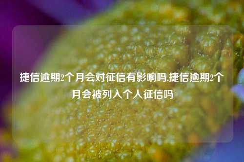 捷信逾期2个月会对征信有影响吗,捷信逾期2个月会被列入个人征信吗