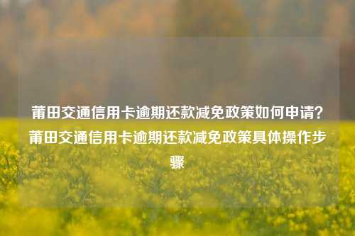 莆田交通信用卡逾期还款减免政策如何申请？莆田交通信用卡逾期还款减免政策具体操作步骤