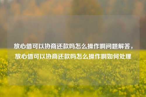 放心借可以协商还款吗怎么操作啊问题解答，放心借可以协商还款吗怎么操作啊如何处理