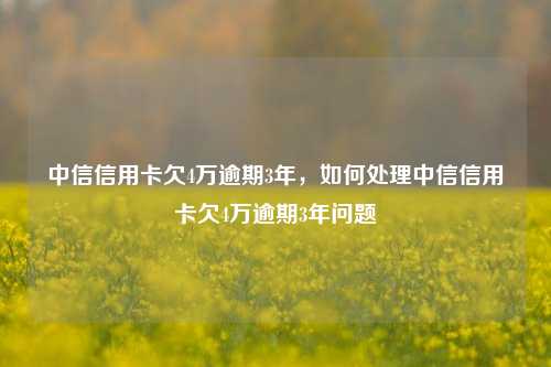 中信信用卡欠4万逾期3年，如何处理中信信用卡欠4万逾期3年问题