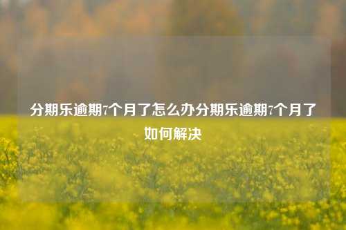 分期乐逾期7个月了怎么办分期乐逾期7个月了如何解决