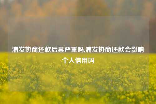 浦发协商还款后果严重吗,浦发协商还款会影响个人信用吗