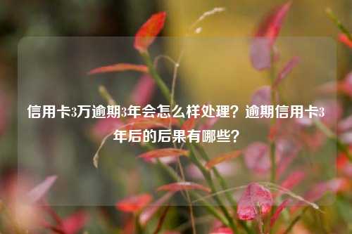 信用卡3万逾期3年会怎么样处理？逾期信用卡3年后的后果有哪些？