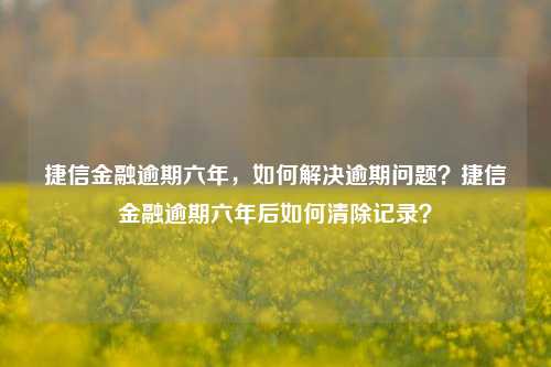 捷信金融逾期六年，如何解决逾期问题？捷信金融逾期六年后如何清除记录？