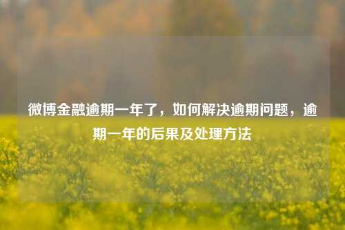 微博金融逾期一年了，如何解决逾期问题，逾期一年的后果及处理方法