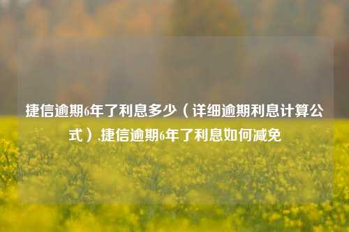 捷信逾期6年了利息多少（详细逾期利息计算公式）,捷信逾期6年了利息如何减免