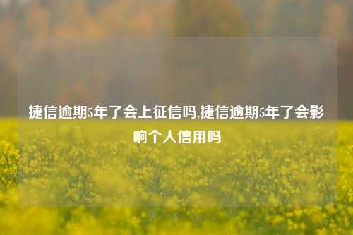 捷信逾期5年了会上征信吗,捷信逾期5年了会影响个人信用吗