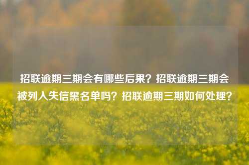 招联逾期三期会有哪些后果？招联逾期三期会被列入失信黑名单吗？招联逾期三期如何处理？